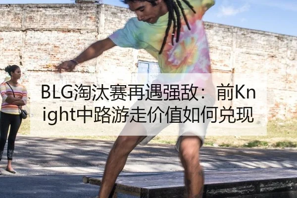 BLG淘汰赛再遇强敌：前Knight中路游走价值如何兑现