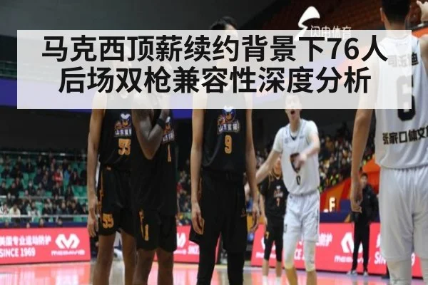马克西顶薪续约背景下76人后场双枪兼容性深度分析